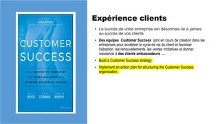 Expérience clients
• Le succès de votre entreprise est désormais lié à jamais
au succès de vos clients
• Des équipes Customer Success sont en cours de création dans les
entreprises pour accélérer le cycle de vie du client et favoriser
l'adoption, les renouvellements, les ventes incitatives et donner
naissance à des clients ambassadeurs ….
• Build a Customer Success strategy
• Implement an action plan for structuring the Customer Success
organization.
 