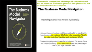The Business Model Navigator:
• Implementing a business model innovation in your company.
Tomorrow’s competitive advantage of companies will
not be based on innovative products and processes, but
on innovative business models..
A company’s current business model becomes tangible by describing it in
four dimensions–the customer (Who?), the value proposition (What?),
the value chain (How?) and the profit mechanism (Why?).
The value proposition–what do we offer to customers? This second Define
your company’s offerings (products and services) and describes how you
cater for your target customers’ need
 