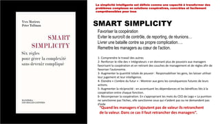 SMART SIMPLICITY
La simplicité intelligente est définie comme une capacité à transformer des
problèmes complexes en solutions coopératives, concrètes et facilement
compréhensibles pour tous
Favoriser la coopération
Eviter le surcroît de contrôle, de reporting, de réunions…
Livrer une bataille contre sa propre complication….
Remettre les managers au cœur de l'action.
1- Comprendre le travail des autres
2- Renforcer le rôle des « Intégrateurs » en donnant plus de pouvoirs aux managers
favorisant la coopération et en retirant des couches de management et de règles afin de
favoriser l’autonomie.
3- Augmenter la quantité totale de pouvoir : Responsabiliser les gens, les laisser utiliser
leur jugement et leur intelligence.
4- Etendre « L’ombre du futur » : Montrer aux gens les conséquences futures de leurs
actions.
5- Augmenter la réciprocité : en accentuant les dépendances et les bénéfices liés à la
coopération entre chaque fonction.
6- Récompenser la coopération. En s’appropriant les mots du CEO de Lego « La punition
ne sanctionne pas l’échec, elle sanctionne ceux qui n’aident pas ou ne demandent pas
d’aide
“Quand les managers n’ajoutent pas de valeur ils retranchent
de la valeur. Dans ce cas il faut retrancher des managers”.
 