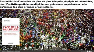 Ces milliards d’individus de plus en plus éduqués, équipés et connectés,
dont l’activité quotidienne déploie une puissance supérieure à celle
qu’exerce les plus grandes organisations.
 