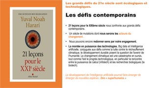 Les défis contemporains
• 21 leçons pour le XXIème siècle nous confronte aux grands défis
contemporains.
• Un siècle de mutations dont nous serons les acteurs du
changement .
• Nous pouvons encore redonner sens par notre engagement.
• La montée en puissance des technologies, Big data et Intelligence
artificielle, conjuguée aux défis comme la lutte contre le réchauffement
climatique, le développement durable posent la question de l'avenir de
l'humanité. Le changement climatique est une catastrophe en sursis,
tout comme l'est le progrès technologique, en particulier la rencontre
entre la puissance de calcul (infotech) et les recherches biologiques (la
biotech).
Le développement de l'intelligence artificielle pourrait faire émerger de
émerger de nouvelles espèces : Des « superhumains »
Les grands défis du 21e siècle sont écologiques et
technologiques.
 