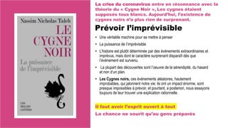 Prévoir l’imprévisible
• Une véritable machine pour se mettre à penser
• La puissance de l’imprévisible
• L’histoire est plutôt déterminée par des événements extraordinaires et
imprévus, mais dont le caractère surprenant disparaît dès que
l’événement est survenu.
• La plupart des découvertes sont l’oeuvre de la sérendipité, du hasard
et non d’un plan.
• Les Cygnes noirs, ces événements aléatoires, hautement
improbables, qui jalonnent notre vie: ils ont un impact énorme, sont
presque impossibles à prévoir, et pourtant, a posteriori, nous essayons
toujours de leur trouver une explication rationnelle.
Il faut avoir l’esprit ouvert à tout
La chance ne sourit qu’au gens préparés
La crise du coronavirus entre en résonnance avec la
théorie du « Cygne Noir », Les cygnes étaient
supposés tous blancs. Aujourd’hui, l’existence de
cygnes noirs n’a plus rien de surprenant.
 