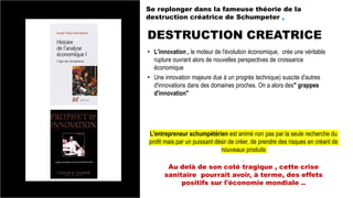 DESTRUCTION CREATRICE
Se replonger dans la fameuse théorie de la
destruction créatrice de Schumpeter ,
• L'innovation , le moteur de l'évolution économique, crée une véritable
rupture ouvrant alors de nouvelles perspectives de croissance
économique
• Une innovation majeure due à un progrès technique) suscite d'autres
d'innovations dans des domaines proches. On a alors des" grappes
d'innovation"
L'entrepreneur schumpétérien est animé non pas par la seule recherche du
profit mais par un puissant désir de créer, de prendre des risques en créant de
nouveaux produits
.
Au delà de son coté tragique , cette crise
sanitaire pourrait avoir, à terme, des effets
positifs sur l'économie mondiale ..
 