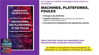 MACHINES, PLATEFOMES,
FOULES
• L’émergence des plateformes
• L’apparition des foules (quantité phénoménale de connaissances, de
compétences, et d’enthousiasme humains)
• L’accroissement et l’élargissement des capacités des machines
se mettre à l’écoute de l’environnement, se
réinventer en se mettant à l’écoute du monde.
Ideas from the crowd are repeatedly more
innovative than corporate research labs.
Les 3 visages de la révolution technologique et leurs impacts sur
les entreprises
 