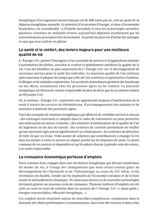 énergétique d’un logement moyen français est de 400 euros par an, soit un quart de sa
dépense énergétique annuelle. Le potentiel d’économies d’énergie, et donc d’économies
financières, est considérable : à l’échelle mondiale et avec les technologies actuelles,
plusieurs centaines de milliards d’euros aujourd’hui dépensés inutilement par les
consommateurs pourraient être économisés. Au profit du pouvoir d’achat des ménages
et sans que leur confort en pâtisse
La santé et le confort, des leviers majeurs pour une meilleure
qualité de vie
L’« Énergie 3.0 » permet l’émergence d’un ensemble de services et d’applications destinés
à automatiser des tâches, accroître le confort et globalement améliorer la qualité de la
vie. L’un des bénéfices les plus importants de l’« Énergie 3.0 » est le développement de
nouveaux services pour la santé des individus. La mauvaise qualité de l’air intérieur
(plus mauvaise la plupart du temps que celle de l’air extérieur) est génératrice d’asthme,
d’allergies et de maladies respiratoires. Les accidents domestiques génèrent des handicaps
ou des décès, notamment chez les personnes âgées ou les enfants. La précarité
énergétique est dénoncée comme responsable de plus de décès que les accidents routiers
au Royaume-Uni.
Or, le système « Énergie 3.0 » représente une opportunité majeure d’amélioration de la
santé à travers des services de télémédecine, d’accompagnement des malades et de
maintien à domicile des personnes âgées.
Voici des exemples de solutions énergétiques qui offriront de véritables services à chacun
: des éclairages innovants et adaptés dans le cadre de traitements ou pour permettre
aux malvoyants de mieux s’orienter ; des solutions d’amélioration de la qualité de l’air
du logement ou du lieu de travail ; des systèmes de contrôle permettant de vérifier
qu’une personne âgée prend régulièrement un médicament ; des systèmes de détection
de fuite de gaz ou d’eau. Voilà autant de solutions qui contribueront à changer la vie
dans les années à venir et auront un impact positif sur les dépenses de santé. Le point
commun de ces services et dispositifs est qu’ils aident chacun à prendre soin des autres,
à se sentir responsable.
La croissance économique porteuse d’emplois
Nous sommes donc engagés dans une révolution énergétique qui devrait transformer
les modes de vie, à l’image des changements que nous avons connus grâce au
développement de l’électricité et de l’informatique au cours du XXe
siècle. Cette
révolution est durable, fondée sur les impératifs de l’économie circulaire et de la lutte
contre le réchauffement climatique. De nouveaux services et de nouvelles technologies
devraient générer un nouveau cycle de croissance. Plusieurs millions d’emplois ont été
créés ou sont en cours de création dans les secteurs de l’« Énergie 3.0 » (« smart grids »,
énergies renouvelables, efficacité énergétique...).
Ces emplois seront structurés autour de nouvelles compétences, notamment dans le
domaine des objets performants et communicants, dans celui des réseaux et dans celui
 