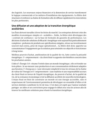 des logiciels. Les nouveaux enjeux financiers et la dimension de service transforment
la logique commerciale et les métiers d’installation des équipements. La filière doit
structurer et renforcer sa chaîne de formation afin de diffuser rapidement les innovations
les plus pertinentes.
Une diffusion et une adoption de la transition énergétique
accélérées
Les États doivent travailler à lever les freins de marché. Les entreprises doivent créer des
modèles économiques simples et « scalables ». Enfin, la filière doit développer des
« contrats de confiance » sur la base de formules de garantie de performance. Les
décisions d’achat des solutions d’efficacité énergétique sont aujourd’hui particulièrement
complexes : profusion de produits aux spécifications inégales, retour sur investissement
souvent mal connu, prise de risque opérationnel... La filière doit donc apporter au
consommateur l’engagement que la solution peut atteindre ses objectifs et fonctionner
à long terme.
Meilleur pouvoir d’achat, amélioration de la qualité de vie, lutte contre la précarité
énergétique : l’« empowerment » du client final va apporter des bénéfices concrets dans
les prochaines années.
L’idée d’« Énergie 3.0 » résume l’entrée dans un monde énergétique ; elle est fondée sur
trois piliers : le sur-mesure (une production et une consommation réellement adaptées
aux besoins), l’« Energ-eas-y » (une nécessaire simplicité à tous les niveaux de la chaîne
de valeur de l’énergie) et l’« empowerment » (une maîtrise et une responsabilité accrues
du client final en faveur de l’équité énergétique, du pouvoir d’achat, de la qualité de
vie, de la croissance économique et de la diffusion accélérée de nouvelles technologies).
L’enjeu final est bien de construire un monde où une énergie accessible, sûre et
respectueuse de l’environnement permettra de développer un ensemble d’offres et de
services destinés à améliorer la vie de tous. C’est dans cet esprit que l’auteur souhaite
partager ses idées et ses convictions pour engager le débat avec tous les acteurs afin de
trouver les meilleures solutions pour réussir la transition énergétique.
 