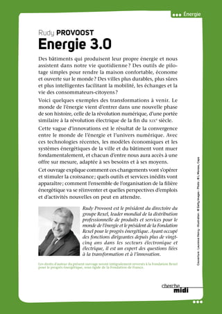 RudyPROVOOSTENERGIE3.0
Couverture:LaurenceHenry-Illustration:©GettyImages-Photo:©LMoreau,Capa
Énergie
Rudy PROVOOST
Energie 3.0
Des bâtiments qui produisent leur propre énergie et nous
assistent dans notre vie quotidienne ? Des outils de pilo-
tage simples pour rendre la maison confortable, économe
et ouverte sur le monde? Des villes plus durables, plus sûres
et plus intelligentes facilitant la mobilité, les échanges et la
vie des consommateurs-citoyens?
Voici quelques exemples des transformations à venir. Le
monde de l’énergie vient d’entrer dans une nouvelle phase
de son histoire, celle de la révolution numérique, d’une portée
similaire à la révolution électrique de la fin du xixe
siècle.
Cette vague d’innovations est le résultat de la convergence
entre le monde de l’énergie et l’univers numérique. Avec
ces technologies récentes, les modèles économiques et les
systèmes énergétiques de la ville et du bâtiment vont muer
fondamentalement, et chacun d’entre nous aura accès à une
offre sur mesure, adaptée à ses besoins et à ses moyens.
Cet ouvrage explique comment ces changements vont s’opérer
et stimuler la croissance; quels outils et services inédits vont
apparaître; comment l’ensemble de l’organisation de la filière
énergétique va se réinventer et quelles perspectives d’emplois
et d’activités nouvelles on peut en attendre.
Rudy Provoost est le président du directoire du
groupe Rexel, leader mondial de la distribution
professionnelle de produits et services pour le
monde de l’énergie et le président de la Fondation
Rexel pour le progrès énergétique. Ayant occupé
des fonctions dirigeantes depuis plus de vingt-
cinq ans dans les secteurs électronique et
électrique, il est un expert des questions liées
à la transformation et à l’innovation.
19€ TTC FRANCE
www.cherche-midi.com
ISBN 978-2-7491-3247-1
Les droits d’auteur du présent ouvrage seront intégralement reversés à la Fondation Rexel
pour le progrès énergétique, sous égide de la Fondation de France.
Suivez toutes nos actualités :
cherche-midi.com
facebook.com/lecherchemidi.editeur
twitter.com/lecherchemidi
 