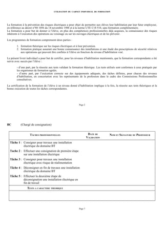 UTILISATION DU CARNET INDIVIDUEL DE FORMATION




La formation à la prévention des risques électriques a pour objet de permettre aux élèves leur habilitation par leur futur employeur,
en référence au décret n°88 1056 du 14 novembre 1988 et à la norme UTE C18 510, sans formation complémentaire.
La formation a pour but de donner à l’élève, en plus des compétences professionnelles déjà acquises, la connaissance des risques
inhérents à l’exécution des opérations au voisinage ou sur les ouvrages électriques et de les prévenir.

Les programmes de formation comprennent deux parties :

        1. formation théorique sur les risques électriques et à leur prévention.
        2. formation pratique assurant une bonne connaissance des installations et une étude des prescriptions de sécurité relatives
           aux opérations qui peuvent être confiées à l’élève en fonction du niveau d’habilitation visé.

Le présent livret individuel a pour but de certifier, pour les niveaux d’habilitation mentionnés, que la formation correspondante a été
suivie avec succès par l’élève :

        - d’une part, par la réussite aux tests validant la formation théorique. Les tests utilisés sont conformes à ceux pratiqués par
        les organismes de formation agréés.
        - d’autre part, par l’exécution correcte sur des équipements adéquats, des tâches définies, pour chacun des niveaux
        d’habilitation, en concertation avec les représentants de la profession dans le cadre des Commissions Professionnelles
        consultatives.

La certification de la formation de l’élève à un niveau donné d’habilitation implique à la fois, la réussite aux tests théoriques et la
bonne exécution de toutes les tâches correspondantes.




                                                                Page 2




BC          (Chargé de consignation)


                    TÂCHES PROFESSIONNELLES                               DATE DE           NOM ET SIGNATURE DU PROFESSEUR
                                                                         VALIDATION
  Tâche 1 : Consigner pour travaux une installation
            électrique du domaine BT
  Tache 2 : Effectuer une consignation de première étape
            sur une installation électrique
  Tâche 3 : Consigner pour travaux une installation
            électrique avec risque de réalimentation
  Tâche 4 : Déconsigner en fin de travaux une installation
            électrique du domaine BT
  Tâche 5 : Effectuer la deuxième étape de
            déconsignation une installation électrique en
            fin de travail
                  TESTS A CARACTERE THEORIQUE




                                                                Page 7
 
