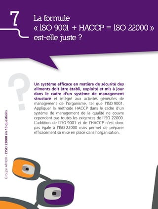 Un système efficace en matière de sécurité des
aliments doit être établi, exploité et mis à jour
dans le cadre d’un système de management
structuré et intégré aux activités générales de
management de l’organisme, tel que l’ISO 9001.
Appliquer la méthode HACCP dans le cadre d’un
système de management de la qualité ne couvre
cependant pas toutes les exigences de l’ISO 22000.
L’addition de l’ISO 9001 et de l’HACCP n’est donc
pas égale à l’ISO 22000 mais permet de préparer
efficacement sa mise en place dans l’organisation.
?
La formule
«  ISO 9001 + HACCP = ISO 22000  »
est-elle juste ?
7
GroupeAFNOR-L’ISO22000en10questions
 