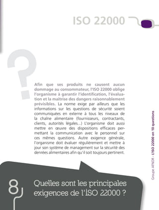 Quelles sont les principales
exigences de l’ISO 22000 ?8
Afin que ses produits ne causent aucun
dommage au consommateur, l’ISO 22000 oblige
l’organisme à garantir l’identification, l’évalua-
tion et la maîtrise des dangers raisonnablement
prévisibles. La norme exige par ailleurs que les
informations sur les questions de sécurité soient
communiquées en externe à tous les niveaux de
la chaîne alimentaire (fournisseurs, contractants,
clients, autorités légales...) L’organisme doit aussi
mettre en œuvre des dispositions efficaces per-
mettant la communication avec le personnel sur
ces mêmes questions. Autre exigence générale,
l’organisme doit évaluer régulièrement et mettre à
jour son système de management sur la sécurité des
denrées alimentaires afin qu’il soit toujours pertinent.
ISO 22000
GroupeAFNOR-L’ISO22000en10questions
?
 