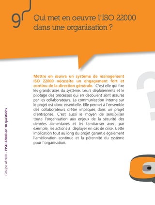 ?
Mettre en œuvre un système de management
ISO 22000 nécessite un engagement fort et
continu de la direction générale. C’est elle qui fixe
les grands axes du système. Leurs déploiements et le
pilotage des processus qui en découlent sont assurés
par les collaborateurs. La communication interne sur
le projet est donc essentielle. Elle permet à l’ensemble
des collaborateurs d’être impliqués dans un projet
d’entreprise. C’est aussi le moyen de sensibiliser
toute l’organisation aux enjeux de la sécurité des
denrées alimentaires et les familiariser avec, par
exemple, les actions à déployer en cas de crise. Cette
implication tout au long du projet garantie également
l’amélioration continue et la pérennité du système
pour l’organisation.
GroupeAFNOR-L’ISO22000en10questions
Qui met en oeuvre l’ISO 22000
dans une organisation ?9
 