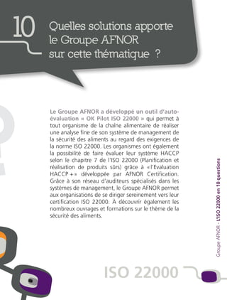 ?
Le Groupe AFNOR a développé un outil d’auto-
évaluation « OK Pilot ISO 22000 » qui permet à
tout organisme de la chaîne alimentaire de réaliser
une analyse fine de son système de management de
la sécurité des aliments au regard des exigences de
la norme ISO 22000. Les organismes ont également
la possibilité de faire évaluer leur système HACCP
selon le chapitre 7 de l’ISO 22000 (Planification et
réalisation de produits sûrs) grâce à « l’Evaluation
HACCP + » développée par AFNOR Certification.
Grâce à son réseau d’auditeurs spécialisés dans les
systèmes de management, le Groupe AFNOR permet
aux organisations de se diriger sereinement vers leur
certification ISO 22000. À découvrir également les
nombreux ouvrages et formations sur le thème de la
sécurité des aliments. GroupeAFNOR-L’ISO22000en10questions
10 Quelles solutions apporte
le Groupe AFNOR
sur cette thématique ?
ISO 22000
 