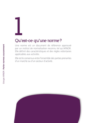 1Qu’est-ce qu’une norme ?
Une norme est un document de référence approuvé
par un institut de normalisation reconnu tel qu’AFNOR.
Elle définit des caractéristiques et des règles volontaires
applicables aux activités.
Elle est le consensus entre l’ensemble des parties prenantes
d’un marché ou d’un secteur d’activité.
GroupeAFNOR-Parlernormescouramment
 