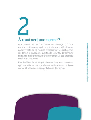 2À quoi sert une norme ?
Une norme permet de définir un langage commun
entre les acteurs économiques-producteurs, utilisateurs et
consommateurs, de clarifier, d’harmoniser les pratiques et
de définir le niveau de qualité, de sécurité, de compati-
bilité, de moindre impact environnemental des produits,
services et pratiques.
Elles facilitent les échanges commerciaux, tant nationaux
qu’internationaux, et contribuent à mieux structurer l’éco-
nomie et à faciliter la vie quotidienne de chacun.
GroupeAFNOR-Parlernormescouramment
 