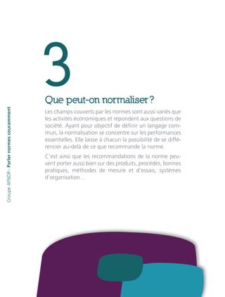 3Que peut-on normaliser ?
Les champs couverts par les normes sont aussi variés que
les activités économiques et répondent aux questions de
société. Ayant pour objectif de définir un langage com-
mun, la normalisation se concentre sur les performances
essentielles. Elle laisse à chacun la possibilité de se diffé-
rencier au-delà de ce que recommande la norme.
C’est ainsi que les recommandations de la norme peu-
vent porter aussi bien sur des produits, procédés, bonnes
pratiques, méthodes de mesure et d’essais, systèmes
d’organisation…
GroupeAFNOR-Parlernormescouramment
 