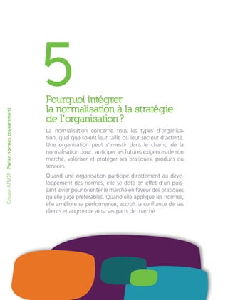5Pourquoi intégrer
la normalisation à la stratégie
de l’organisation ?
La normalisation concerne tous les types d’organisa-
tion, quel que soient leur taille ou leur secteur d’activité.
Une organisation peut s’investir dans le champ de la
normalisation pour : anticiper les futures exigences de son
marché, valoriser et protéger ses pratiques, produits ou
services.
Quand une organisation participe directement au déve-
loppement des normes, elle se dote en effet d’un puis-
sant levier pour orienter le marché en faveur des pratiques
qu’elle juge préférables. Quand elle applique les normes,
elle améliore sa performance, accroît la confiance de ses
clients et augmente ainsi ses parts de marché.
GroupeAFNOR-Parlernormescouramment
 