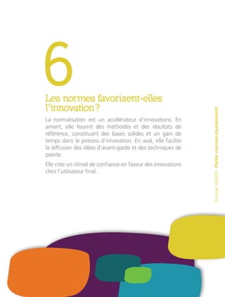 6Les normes favorisent-elles
l’innovation ?
La normalisation est un accélérateur d’innovations. En
amont, elle fournit des méthodes et des résultats de
référence, constituant des bases solides et un gain de
temps dans le process d’innovation. En aval, elle facilite
la diffusion des idées d’avant-garde et des techniques de
pointe.
Elle crée un climat de confiance en faveur des innovations
chez l’utilisateur final.
GroupeAFNOR-Parlernormescouramment
 
