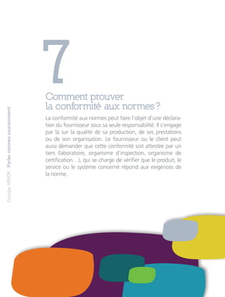 7Comment prouver
la conformité aux normes ?
La conformité aux normes peut faire l’objet d’une déclara-
tion du fournisseur sous sa seule responsabilité. Il s’engage
par là sur la qualité de sa production, de ses prestations
ou de son organisation. Le fournisseur ou le client peut
aussi demander que cette conformité soit attestée par un
tiers (laboratoire, organisme d’inspection, organisme de
certification…), qui se charge de vérifier que le produit, le
service ou le système concerné répond aux exigences de
la norme.
GroupeAFNOR-Parlernormescouramment
 