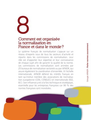 8Comment est organisée
la normalisation en
France et dans le monde ?
Le système français de normalisation s’appuie sur un
réseau d’experts issus de tous les secteurs d’activité et
répartis dans les commissions de normalisation. Leur
rôle est d’apporter leur expertise et leur connaissance
de chaque sujet afin de garantir la qualité de la norme.
Les commissions de normalisation sont animées par
25 bureaux de normalisation sectoriels ou par AFNOR, qui
assure également la coordination d’ensemble. À l’échelle
internationale, AFNOR défend les intérêts français en
tant qu’institut membre des associations de normalisa-
tion européenne (CEN, CENELEC) et internationale (ISO,
IEC). Son influence y est à la fois technique et stratégique,
essentielle pour les entreprises françaises car 90 % des
normes françaises sont mondiales. GroupeAFNOR-Parlernormescouramment
 