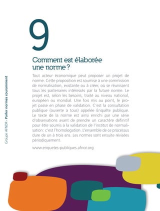 9Comment est élaborée
une norme ?
Tout acteur économique peut proposer un projet de
norme. Cette proposition est soumise à une commission
de normalisation, existante ou à créer, où se réunissent
tous les partenaires intéressés par la future norme. Le
projet est, selon les besoins, traité au niveau national,
européen ou mondial. Une fois mis au point, le pro-
jet passe en phase de validation. C’est la consultation
publique (ouverte à tous) appelée Enquête publique.
Le texte de la norme est ainsi enrichi par une série
d’observations avant de prendre un caractère définitif
pour être soumis à la validation de l’institut de normali-
sation : c’est l’homologation. L’ensemble de ce processus
dure de un à trois ans. Les normes sont ensuite révisées
périodiquement.
www.enquetes-publiques.afnor.org
GroupeAFNOR-Parlernormescouramment
 