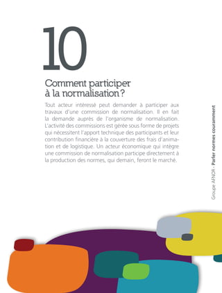 10Comment participer
à la normalisation ?
Tout acteur intéressé peut demander à participer aux
travaux d’une commission de normalisation. Il en fait
la demande auprès de l’organisme de normalisation.
L’activité des commissions est gérée sous forme de projets
qui nécessitent l’apport technique des participants et leur
contribution financière à la couverture des frais d’anima-
tion et de logistique. Un acteur économique qui intègre
une commission de normalisation participe directement à
la production des normes, qui demain, feront le marché.
GroupeAFNOR-Parlernormescouramment
 