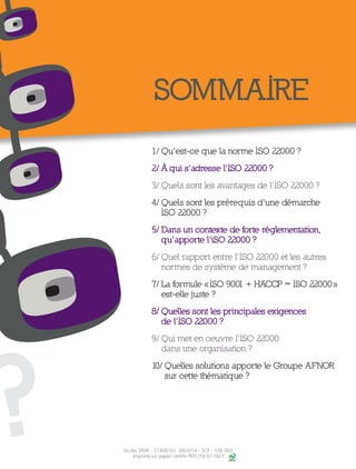 ?
SOMMAIRE
1/ Qu’est-ce que la norme ISO 22000 ?
2/ À qui s’adresse l’ISO 22000 ?
3/ Quels sont les avantages de l’ISO 22000 ?
4/ Quels sont les prérequis d’une démarche
ISO 22000 ?
5/ Dans un contexte de forte réglementation,
qu’apporte l’iSO 22000 ?
6/ Quel rapport entre l’ISO 22000 et les autres
normes de système de management ?
7/ La formule « ISO 9001 + HACCP = ISO 22000 »
est-elle juste ?
8/ Quelles sont les principales exigences
de l’ISO 22000 ?
9/ Qui met en oeuvre l’ISO 22000
dans une organisation ?
10/ Quelles solutions apporte le Groupe AFNOR
sur cette thématique ?
Studio DMK - S1408101 08/2014 - SCP - 100 003
Imprimé sur papier certifié PEFC/10-31-1427
 