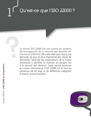 La norme ISO 22000 est une norme de système
de management de la sécurité des denrées ali-
mentaires (SMSDA). Elle a été créée pour face à une
demande de plus en plus importante des clients de
démontrer l’aptitude des organisations de la chaîne
alimentaire à identifier et maîtriser les dangers liés
à la sécurité des aliments. Seule norme reconnue
au niveau international, l’ISO 22000 est le fruit du
consensus de 45 pays et de différentes catégories
d’acteurs, privés et publics.
?
Qu’est-ce que l’ISO 22000 ?
1
GroupeAFNOR-L’ISO22000en10questions
 