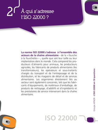 La norme ISO 22000 s’adresse à l’ensemble des
acteurs de la chaîne alimentaire - de la « fourche
à la fourchette » -, quelle que soit leur taille ou leur
implantation dans le monde. Cela comprend les pro-
ducteurs d’aliments pour animaux, les producteurs
agricoles, les fabricants de produits alimentaires (les
transformateurs), les opérateurs et sous-traitants
chargés du transport et de l’entreposage et de la
distribution, et les magasins de détail et de services
alimentaires. Les organismes étroitement liés au
secteur sont également concernés, tels que les fabri-
cants d’équipements, de matériaux d’emballage, de
produits de nettoyage, d’additifs et d’ingrédients et
les prestataires de service intervenant dans la chaîne
alimentaire.
2 À qui s’adresse
l’ISO 22000 ?
ISO 22000
GroupeAFNOR-L’ISO22000en10questions
 