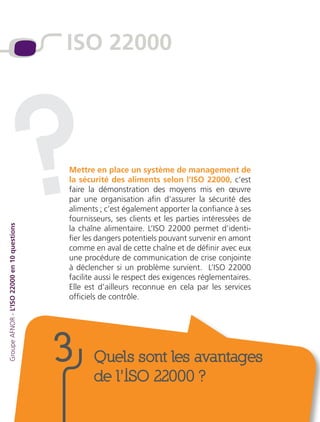 Mettre en place un système de management de
la sécurité des aliments selon l’ISO 22000, c’est
faire la démonstration des moyens mis en œuvre
par une organisation afin d’assurer la sécurité des
aliments ; c’est également apporter la confiance à ses
fournisseurs, ses clients et les parties intéressées de
la chaîne alimentaire. L’ISO 22000 permet d’identi-
fier les dangers potentiels pouvant survenir en amont
comme en aval de cette chaîne et de définir avec eux
une procédure de communication de crise conjointe
à déclencher si un problème survient. L’ISO 22000
facilite aussi le respect des exigences réglementaires.
Elle est d’ailleurs reconnue en cela par les services
officiels de contrôle.
GroupeAFNOR-L’ISO22000en10questions
Quels sont les avantages
de l’ISO 22000 ?
3
ISO 22000
?
 