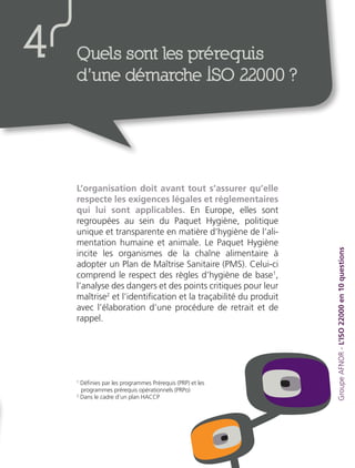 L’organisation doit avant tout s’assurer qu’elle
respecte les exigences légales et réglementaires
qui lui sont applicables. En Europe, elles sont
regroupées au sein du Paquet Hygiène, politique
unique et transparente en matière d’hygiène de l’ali-
mentation humaine et animale. Le Paquet Hygiène
incite les organismes de la chaîne alimentaire à
adopter un Plan de Maîtrise Sanitaire (PMS). Celui-ci
comprend le respect des règles d’hygiène de base1
,
l’analyse des dangers et des points critiques pour leur
maîtrise2
et l’identification et la traçabilité du produit
avec l’élaboration d’une procédure de retrait et de
rappel.
GroupeAFNOR-L’ISO22000en10questions
Quels sont les prérequis
d’une démarche ISO 22000 ?
4
1
Définies par les programmes Prérequis (PRP) et les
programmes prérequis opérationnels (PRPo)
2
Dans le cadre d’un plan HACCP
 