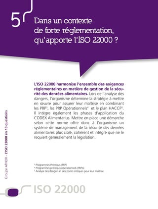 ISO 22000Dans un contexte
de forte réglementation,
qu’apporte l’ISO 22000 ?
5
L’ISO 22000 harmonise l’ensemble des exigences
réglementaires en matière de gestion de la sécu-
rité des denrées alimentaires. Lors de l’analyse des
dangers, l’organisme détermine la stratégie à mettre
en œuvre pour assurer leur maîtrise en combinant
les PRP3
, les PRP Opérationnels4
et le plan HACCP5
.
Il intègre également les phases d’application du
CODEX Alimentarius. Mettre en place une démarche
selon cette norme offre donc à l’organisme un
système de management de la sécurité des denrées
alimentaires plus ciblé, cohérent et intégré que ne le
requiert généralement la législation.
GroupeAFNOR-L’ISO22000en10questions
3
Programmes Prérequis (PRP)
4
Programmes prérequis opérationnels (PRPo)
5
Analyse des dangers et des points critiques pour leur maîtrise
ISO 22000
 