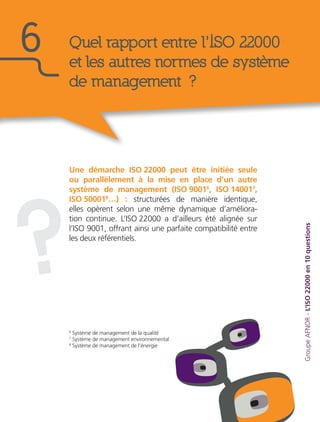 Une démarche ISO 22000 peut être initiée seule
ou parallèlement à la mise en place d’un autre
système de management (ISO 90016
, ISO 140017
,
ISO 500018
…) : structurées de manière identique,
elles opèrent selon une même dynamique d’améliora-
tion continue. L’ISO 22000 a d’ailleurs été alignée sur
l’ISO 9001, offrant ainsi une parfaite compatibilité entre
les deux référentiels.
GroupeAFNOR-L’ISO22000en10questions
Quel rapport entre l’ISO 22000
et les autres normes de système
de management ?
6
?
6
Système de management de la qualité
7
Système de management environnemental
8
Système de management de l’énergie
 