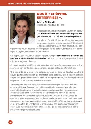10
Notre constat : la libéralisation contre notre santé
NON À « L’HÔPITAL
ENTREPRISE ! »,
Sabrina Ali-Benali,
interne des hôpitaux de Paris
Nous les soignants, demandons seulement à pou-
voir travailler dans des conditions dignes, res-
pectueuses de nos métiers et de nos patients.
Les plans d’austérité successifs et les mesures
prises dans tous les secteurs de santé dénaturent
le rôle des soignants. Ceci nous empêche de pra-
tiquer notre travail de prise en charge globale du patient, tant sur le plan soma-
tique et psychique que sur le plan humain.
On ne peut pas réduire un patient à sa pathologie. Une personne malade n’est
pas une succession d’actes à tarifer ; et non, on ne soigne pas forcément
mieux en soignant plus vite.
Chaque malade est différent, par sa pathologie bien sûr, mais aussi par son âge,
son vécu, son contexte socio-économique, son entourage familial, etc.
Une majorité de personnels soignants, tous métiers confondus, souffrent
d’avoir parfois l’impression de maltraiter leurs patients, tant il devient difficile
de pouvoir pratiquer une vraie prise en charge humaine, d’avoir la possibilité
de passer du temps auprès du lit du malade.
Sans compter l’épuisement physique et moral des personnels médicaux
et paramédicaux. Ce sont des métiers particuliers compte tenu de leur
proximité directe avec la maladie, la mort, mais aussi, fort heureusement,
avec quelques bonheurs humains. Ces professions doivent donc être
protégées et les temps de repos nécessaires doivent être respectés afin
que les soignants puissent assurer leur travail sans mettre en péril leur santé
physique et mentale. Aujourd’hui, le manque d’effectif, la surcharge de travail
et les impératifs de « rentabilité » imposés par ces logiques d’économies
drastiques nuisent gravement à la santé des personnels soignants et à la
prise en charge de nos patients.
 