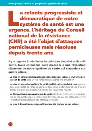 12
Notre projet : rendre au peuple son système de santé
L
a refonte progressiste et
démocratique de notre
système de santé est une
urgence. L’héritage du Conseil
national de la résistance
(CNR) a été l’objet d’attaques
pernicieuses mais résolues
depuis trente ans.
Il y a urgence à réaffirmer les principes d’égalité et de soli-
darité. Nous entendons donc procéder à une révolution
citoyenne de notre système de santé qui s’appuiera sur
quatre piliers :
• La mise en cohérence des politiques économiques et sociales, environnemen-
tales et de santé avec un rôle fondamental accordé à la prévention
• La mise en place d’un système de santé égalitaire et accessible à tous, qui sup-
pose une égalité de l’offre de soins sur l’ensemble du territoire et une prise en
charge intégrale des dépenses de santé par l’assurance maladie.
• La démocratisation des politiques de santé afin de permettre une réappropria-
tion de ces questions par les citoyens et de veiller à ce que ces politiques servent
l’intérêt général plutôt que des intérêts particuliers.
• La mise à disposition de moyens financiers à la hauteur de ces enjeux.
 