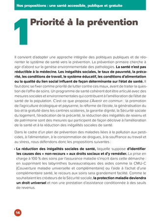 1
Priorité à la prévention
Il convient d’adopter une approche intégrée des politiques publiques et de réo-
rienter le système de santé vers la prévention. La prévention primaire cherche à
agir d’abord sur la genèse environnementale des pathologies. La santé n’est pas
réductible à la médecine. Les inégalités sociales, le taux de pauvreté, la préca-
rité, les conditions de travail, le système éducatif, les conditions d’alimentation
ou la qualité du lien social influent de façon déterminante sur l’état de santé. Il
faut donc se fixer comme priorité de lutter contre ces maux, avant de traiter la ques-
tion de l’offre de soins. Un programme de santé cohérent doit être articulé avec des
mesures sociales et environnementales qui contribuent à l’amélioration de l’état de
santé de la population. C’est ce que propose L’Avenir en commun : la promotion
de l’agriculture écologique et paysanne, la réforme de l’école, la généralisation du
bio et la gratuité dans les cantines scolaires, la garantie dignité, la Sécurité sociale
du logement, l’éradication de la précarité, la réduction des inégalités de revenu et
de patrimoine sont des mesures qui participent de façon décisive à l’amélioration
de la santé et à la réduction des inégalités sociales de santé.
Dans le cadre d’un plan de prévention des maladies liées à la pollution aux pesti-
cides, à l’alimentation, à la consommation de drogues, à la souffrance au travail et
au stress, nous défendons donc les propositions suivantes :
• La réduction des inégalités sociales de santé, laquelle suppose d’identifier
les causes des « non-recours » aux droits sociaux et d’y remédier. La prise en
charge à 100 % des soins par l’assurance maladie s’inscrit dans cette démarche :
en supprimant les labyrinthes bureaucratiques des aides comme la CMU-C
(Couverture maladie universelle et complémentaire) ou l’aide à l’achat d’une
complémentaire santé, le recours aux soins sera grandement facilité. Comme le
souhaitaient les créateurs de la Sécurité sociale, la protection maladie deviendra
un droit universel et non une prestation d’assistance conditionnée à des seuils
de revenus.
Nos propositions : une santé accessible, publique et gratuite
14
 