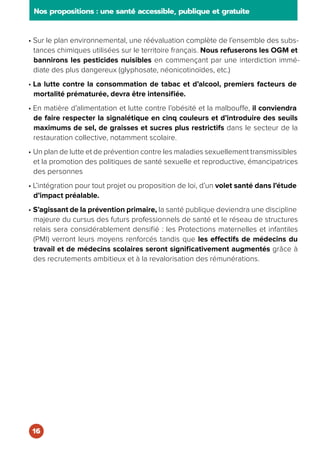 • Sur le plan environnemental, une réévaluation complète de l’ensemble des subs-
tances chimiques utilisées sur le territoire français. Nous refuserons les OGM et
bannirons les pesticides nuisibles en commençant par une interdiction immé-
diate des plus dangereux (glyphosate, néonicotinoïdes, etc.)
• La lutte contre la consommation de tabac et d’alcool, premiers facteurs de
mortalité prématurée, devra être intensifiée.
• En matière d’alimentation et lutte contre l’obésité et la malbouffe, il conviendra
de faire respecter la signalétique en cinq couleurs et d’introduire des seuils
maximums de sel, de graisses et sucres plus restrictifs dans le secteur de la
restauration collective, notamment scolaire.
• Un plan de lutte et de prévention contre les maladies sexuellement transmissibles
et la promotion des politiques de santé sexuelle et reproductive, émancipatrices
des personnes
• L’intégration pour tout projet ou proposition de loi, d’un volet santé dans l’étude
d’impact préalable.
• S’agissant de la prévention primaire, la santé publique deviendra une discipline
majeure du cursus des futurs professionnels de santé et le réseau de structures
relais sera considérablement densifié : les Protections maternelles et infantiles
(PMI) verront leurs moyens renforcés tandis que les effectifs de médecins du
travail et de médecins scolaires seront significativement augmentés grâce à
des recrutements ambitieux et à la revalorisation des rémunérations.
Nos propositions : une santé accessible, publique et gratuite
16
 