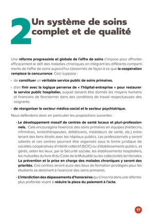 2
Un système de soins
complet et de qualité
Une réforme progressiste et globale de l’offre de soins s’impose pour affronter
efficacement le défi des maladies chroniques en intégrant les différents comparti-
ments de l’offre de soins aujourd’hui cloisonnés de façon à ce que la coopération
remplace la concurrence. Ceci suppose :
• de constituer un véritable service public de soins primaires.
• d’en finir avec la logique perverse de « l’hôpital-entreprise » pour restaurer
le service public hospitalier, auquel doivent être donnés les moyens humains
et financiers de fonctionner dans des conditions de travail respectueuses des
soignants.
• de réorganiser le secteur médico-social et le secteur psychiatrique.
Nous défendons donc en particulier les propositions suivantes :
• Le développement massif de centres de santé locaux et pluri-profession-
nels. Cela encouragera l’exercice des soins primaires en équipes (médecins,
infirmières, kinésithérapeutes, diététiciens, médiateurs de santé, etc.) entre-
tenant des liens étroits avec les hôpitaux publics. Les professionnels y seront
salariés et ces centres pourront être organisés sous la forme juridique de
sociétés coopératives d’intérêt collectif (SCIC) ou d’établissements publics, et
gérés, selon les lieux, par la Sécurité sociale, les établissements hospitaliers,
les mutuelles du livre III du Code de la Mutualité ou les collectivités territoriales.
La prévention et la prise en charge des malades chroniques y seront des
priorités. Ces centres seront aussi des lieux de formation privilégiés pour les
étudiants se destinant à l’exercice des soins primaires.
• L’interdiction des dépassements d’honoraires qui s’inscrira dans une réforme
plus profonde visant à réduire la place du paiement à l’acte.
17
 