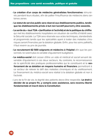 • La création d’un corps de médecins généralistes fonctionnaires rémuné-
rés pendant leurs études, afin de pallier l'insuffisance de médecins dans cer-
taines zones
• Le statut de service public sera réservé aux établissements publics, tandis
que les établissements privés à but non lucratif pourront y être associés.
• La sortie du « tout T2A » (tarification à l’activité) et de la politique du chiffre
qui met les établissements hospitaliers en situation de conflits d’intérêt avec
la Sécurité sociale. La T2A sera réservée aux actes techniques, standardisés
et programmés tandis que les spécialités ayant à traiter des maladies chro-
niques seront financées par la dotation globale. Enfin, pour les soins palliatifs,
il faut revenir au prix de journée.
• Le recrutement 62 500 soignants et médecins à l’hôpital afin que les per-
sonnels ne soient plus la variable d’ajustement budgétaire.
• Le médico-social doit cesser d’être un vide et médical et social servant de
variable d’ajustement à ces deux secteurs. Au contraire, la reconnaissance
de la spécificité des pratiques professionnelles qui le constituent et le ren-
forcement de sa dotation en moyens humains et financiers permettront à
ce secteur de relever le défi des maladies chroniques et du vieillissement.
Le financement du médico-social sera réalisé à la dotation globale et non à
l’activité.
• Lors de la fin de vie, la dignité des patients devra être respectée. Le droit à
décider de sa propre fin, y compris avec assistance, sera reconnu liberté
fondamentale et inscrit dans la Constitution
Nos propositions : une santé accessible, publique et gratuite
18
 