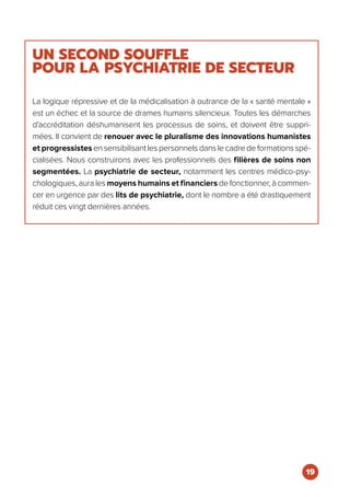 UN SECOND SOUFFLE
POUR LA PSYCHIATRIE DE SECTEUR
La logique répressive et de la médicalisation à outrance de la « santé mentale »
est un échec et la source de drames humains silencieux. Toutes les démarches
d’accréditation déshumanisent les processus de soins, et doivent être suppri-
mées. Il convient de renouer avec le pluralisme des innovations humanistes
et progressistes en sensibilisant les personnels dans le cadre de formations spé-
cialisées. Nous construirons avec les professionnels des filières de soins non
segmentées. La psychiatrie de secteur, notamment les centres médico-psy-
chologiques, aura les moyens humains et financiers de fonctionner, à commen-
cer en urgence par des lits de psychiatrie, dont le nombre a été drastiquement
réduit ces vingt dernières années.
19
 