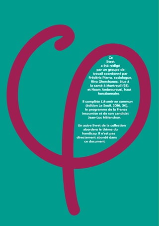 Ce
livret
a été rédigé
par un groupe de
travail coordonné par
Frédéric Pierru, sociologue,
Riva Gherchanoc, élue à
la santé à Montreuil (93),
et Noam Ambrourousi, haut
fonctionnaire.
Il complète L’Avenir en commun
(édition Le Seuil, 2016, 3€),
le programme de la France
insoumise et de son candidat
Jean-Luc Mélenchon.
Un autre livret de la collection
abordera le thème du
handicap. Il n’est pas
directement abordé dans
ce document.
 