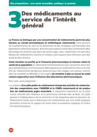 3
Des médicaments au
service de l’intérêt
général
La France se distingue par une consommation de médicaments parmi les plus
élevées au monde (anxiolytiques et antibiotiques notamment). Cela provient
de la prééminence du soin sur la prévention et des stratégies commerciales des
laboratoires pharmaceutiques. Ainsi les prescriptions médicales contiennent-elles
davantage de produits que dans les autres pays, avec notamment une part plus
élevée de médicaments récents et coûteux, pas toujours plus efficaces que des
produits plus anciens.
Cette situation ne profite qu’à l’industrie pharmaceutique et menace même la
santé de la population en alimentant l’antibiorésistance (on consomme deux fois
plus d’antibiotiques en France qu’en Allemagne) ou en autorisant la mise sur le mar-
ché de médicaments dangereux, prescrits pour des usages non prévus, comme
dans le scandale du Médiator, Il est urgent de remettre à plat un circuit du médi-
cament aujourd’hui sous l’influence des laboratoires pharmaceutiques.
Pour cela, nous proposons :
• La création d’un pôle public du médicament chargé des activités de recherche
(via des coopérations avec l’INSERM et le CNRS notamment) et de produc-
tion de médicaments jugés essentiels. Il s’appuiera notamment sur la phar-
macie centrale des hôpitaux et la pharmacie centrale des armées. Ce pôle
garantira l’indépendance de la recherche et de l’expertise dans le domaine du
médicament tandis que la fabrication de médicaments par une entité publique
permettra d’inverser le rapport de force entre la puissance publique et l’indus-
trie pharmaceutique.
Nos propositions : une santé accessible, publique et gratuite
20
 