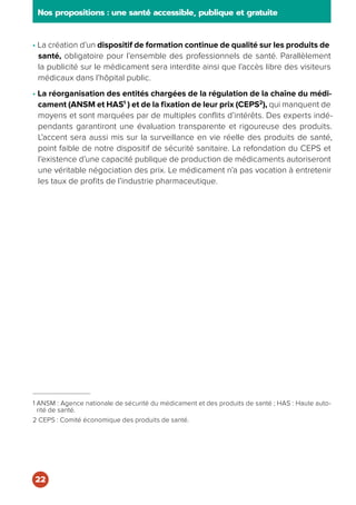 • La création d’un dispositif de formation continue de qualité sur les produits de
santé, obligatoire pour l’ensemble des professionnels de santé. Parallèlement
la publicité sur le médicament sera interdite ainsi que l’accès libre des visiteurs
médicaux dans l’hôpital public.
• La réorganisation des entités chargées de la régulation de la chaîne du médi-
cament (ANSM et HAS1
) et de la fixation de leur prix (CEPS2
), qui manquent de
moyens et sont marquées par de multiples conflits d’intérêts. Des experts indé-
pendants garantiront une évaluation transparente et rigoureuse des produits.
L’accent sera aussi mis sur la surveillance en vie réelle des produits de santé,
point faible de notre dispositif de sécurité sanitaire. La refondation du CEPS et
l’existence d’une capacité publique de production de médicaments autoriseront
une véritable négociation des prix. Le médicament n’a pas vocation à entretenir
les taux de profits de l’industrie pharmaceutique.
1 ANSM : Agence nationale de sécurité du médicament et des produits de santé ; HAS : Haute auto-
rité de santé.
2 CEPS : Comité économique des produits de santé.
Nos propositions : une santé accessible, publique et gratuite
22
 