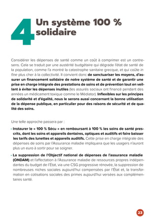 4
Un système 100 %
solidaire
Considérer les dépenses de santé comme un coût à comprimer est un contre-
sens. Cela se traduit par une austérité budgétaire qui dégrade l’état de santé de
la population, comme l’a montré la catastrophe sanitaire grecque, et qui coûte in
fine plus cher à la collectivité. Il convient donc de sanctuariser les moyens, d’as-
surer un financement solidaire de notre système de santé et de garantir une
prise en charge intégrale des prestations de soins et de prévention tout en veil-
lant à éviter les dépenses inutiles (les assurés sociaux ont financé pendant des
années un médicament toxique comme le Médiator). Inflexibles sur les principes
de solidarité et d’égalité, nous le serons aussi concernant la bonne utilisation
de la dépense publique, en particulier pour des raisons de sécurité et de qua-
lité des soins.
Une telle approche passera par :
• Instaurer le « 100 % Sécu » en remboursant à 100 % les soins de santé pres-
crits, dont les soins et appareils dentaires, optiques et auditifs et faire baisser
les tarifs des lunettes et appareils auditifs. Cette prise en charge intégrale des
dépenses de soins par l’Assurance maladie impliquera que les usagers n’auront
plus un euro à sortir pour se soigner.
• La suppression de l’Objectif national de dépenses de l’assurance maladie
(ONDAM) et l’affectation à l’Assurance maladie de ressources propres indépen-
dantes du budget de l’État, via une CSG progressive rénovée, la suppression de
nombreuses niches sociales aujourd’hui compensées par l’État et, la transfor-
mation en cotisations sociales des primes aujourd’hui versées aux complémen-
taires santé.
23
 
