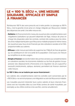 LE « 100 % SÉCU », UNE MESURE
SOLIDAIRE, EFFICACE ET SIMPLE
À FINANCER
Rembourser 100 % des soins prescrits est à notre portée. Le passage au 100 %
Sécu, c’est la garantie d’une prise en charge intégrale par l’Assurance maladie
des dépenses de santé. Une telle mesure est :
• Solidaire : le financement et le niveau de couverture des complémentaires sont
inégalitaires (cotisations qui peuvent dépendre de l’âge, niveaux de prise en
charge très disparates selon les contrats, contrats très coûteux pour les retrai-
tés et les indépendants) alors que l’Assurance maladie propose le même niveau
de couverture pour tous et est financée par des cotisations sociales et la CSG,
proportionnelles aux salaires.
• Efficace : cette mesure permettra de supprimer les 7 Mds € de frais de gestion
qui ne contribuent en rien à la santé de la population. C’est aussi une mesure
qui simplifiera la vie des usagers.
• Simple à financer : la transformation des primes versées aux complémentaires
en cotisations sociales, les économies réalisées sur les frais de gestion, la sup-
pression des dépassements d’honoraires et la régulation de prix aujourd’hui
excessifs (médicaments, optique, dentaire), permettent de financer aisément
cette mesure.
Le 100 % Sécu ne se traduira par aucun licenciement :
Les salariés des complémentaires dont les activités sont concernées par le
« 100 % Sécu » se verront proposer une intégration au sein de l’Assurance maladie.
Les mutuelles pourront réorienter leurs autres salariés et leurs réserves finan-
cières vers les mutuelles dites du Livre III (les centres de santé mutualistes, par
exemple), au lieu d’être enclines à les sacrifier, comme actuellement.
25
 