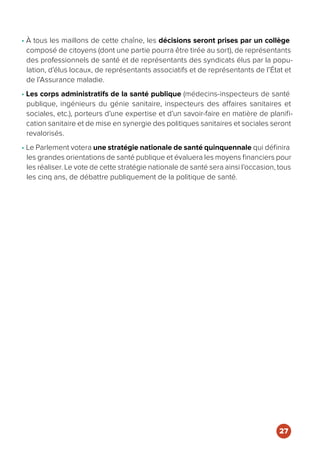 • À tous les maillons de cette chaîne, les décisions seront prises par un collège
composé de citoyens (dont une partie pourra être tirée au sort), de représentants
des professionnels de santé et de représentants des syndicats élus par la popu-
lation, d’élus locaux, de représentants associatifs et de représentants de l’État et
de l’Assurance maladie.
• Les corps administratifs de la santé publique (médecins-inspecteurs de santé
publique, ingénieurs du génie sanitaire, inspecteurs des affaires sanitaires et
sociales, etc.), porteurs d’une expertise et d’un savoir-faire en matière de planifi-
cation sanitaire et de mise en synergie des politiques sanitaires et sociales seront
revalorisés.
• Le Parlement votera une stratégie nationale de santé quinquennale qui définira
les grandes orientations de santé publique et évaluera les moyens financiers pour
les réaliser. Le vote de cette stratégie nationale de santé sera ainsi l’occasion, tous
les cinq ans, de débattre publiquement de la politique de santé.
27
 