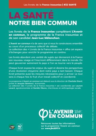 Retrouvez toutes les informations
sur le programme l’Avenir en commun
sur www.jlm2017.fr
Les livrets de la France insoumise | #22 SANTÉ
Réalisation:PellicamSN•ImpressionRCSB622053189•Nepasjetersurlavoiepublique
NOTRE BIEN COMMUN
LA SANTÉ
Les livrets de la France insoumise complètent L’Avenir
en commun, le programme de la France insoumise et
de son candidat Jean-Luc Mélenchon.
L’Avenir en commun n’a de sens que si nous le construisons ensemble
au cours d’un processus collectif de débats.
La collection des « Livrets de la France insoumise » offre cet espace
d’échanges pour enrichir le programme en continu.
Les livrets abordent une variété́ de sujets qui donneront à la France
son nouveau visage et l’inscriront différemment dans le monde. On
peut gouverner autrement le pays si l’on se tourne vers le peuple.
Chaque livret expose les enjeux du sujet et dessine les perspectives
d’une révolution citoyenne dont notre pays a tant besoin. Chaque
livret présente aussi les mesures nécessaires pour y arriver. Le tout
sera à chaque fois le fruit d’un travail collectif et coordonné.
Le programme L’Avenir en commun est élaboré sous la direction de Charlotte Girard,
juriste et Jacques Généreux, économiste.
La collection des « Livrets de la France insoumise » est coordonnée par Laurent
Levard, agroéconomiste et Danièle Obono, chercheuse en anthropologie sociale.
10-31-1544
 