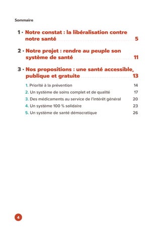 4
1 • Notre constat : la libéralisation contre
notre santé.  .  .  .  .  .  .  .  .  .  .  .  .  .  .  .  .  .  .  .  .  .  .  .  .  .  .  .  .  .  .  .  .  .  .  .  .  .  .  .  .  .  .  .  .  . 5
2 • Notre projet : rendre au peuple son
système de santé. .  .  .  .  .  .  .  .  .  .  .  .  .  .  .  .  .  .  .  .  .  .  .  .  .  .  .  .  .  .  .  .  .  .  . 11
3 • Nos propositions : une santé accessible,
publique et gratuite. .  .  .  .  .  .  .  .  .  .  .  .  .  .  .  .  .  .  .  .  .  .  .  .  .  .  .  .  . 13
1. Priorité à la prévention	 14
2. Un système de soins complet et de qualité	 17
3. Des médicaments au service de l’intérêt général	 20
4. Un système 100 % solidaire	 23
5. Un système de santé démocratique	 26
Sommaire
 