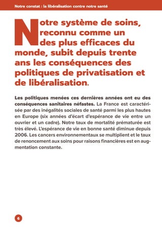 6
Notre constat : la libéralisation contre notre santé
N
otre système de soins,
reconnu comme un
des plus efficaces du
monde, subit depuis trente
ans les conséquences des
politiques de privatisation et
de libéralisation.
Les politiques menées ces dernières années ont eu des
conséquences sanitaires néfastes. La France est caractéri-
sée par des inégalités sociales de santé parmi les plus hautes
en Europe (six années d’écart d’espérance de vie entre un
ouvrier et un cadre). Notre taux de mortalité prématurée est
très élevé. L’espérance de vie en bonne santé diminue depuis
2006. Les cancers environnementaux se multiplient et le taux
de renoncement aux soins pour raisons financières est en aug-
mentation constante.
 