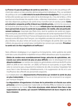 La France n’a pas de politique de santé au sens fort, c’est-à-dire de politique affi-
chant des valeurs et des priorités démocratiquement débattues. Pire, ce semblant
de politique de santé a été réduit à la seule dimension budgétaire. On ne parle de
la Sécurité sociale que dans le cadre de la dramaturgie du « trou de la Sécu ». Et le
seul but est d’acclimater les esprits à des « réformes impératives », visant la réduc-
tion des dépenses publiques de santé et leur transfert vers le secteur privé. Cette
privatisation rampante profite d’abord aux intérêts privés, comme les assureurs
et l’industrie pharmaceutique. Elle est aussi néfaste pour les structures de santé,
leurs personnels et pour la santé de la population. En réalité, elle est particuliè-
rement coûteuse. L’exemple des États-Unis, dont le système de santé est majori-
tairement privé, devrait faire réfléchir. Les dépenses de santé représentent 17,1 % du
PIB contre seulement 11,5 % en France et l’espérance de vie y est de 78.8 années (en
baisse) contre 82.4 pour les Français. Les inégalités sociales de santé y sont encore
plus élevées, les plus riches ont accès aux technologies de pointe alors que des
millions de pauvres se ruinent pour combattre les cancers par exemple. Privatiser
la santé est à la fois inégalitaire et inefficace !
Sans réflexion stratégique ni un regard sur le long terme, notre système de santé
subit des cures d’austérité à répétition et aux effets désastreux pour la population :
• Délais de rendez-vous scandaleusement longs, pénuries de spécialistes, etc.
L’accès aux soins devient de plus en plus difficile avec le développement des
déserts médicaux. Le nombre de médecins généralistes a diminué de 8,4 % entre
2007 et 2016 et rien n'est fait ; en 2025, la France en aura perdu un quart. Mais
cela ne concerne pas uniquement la médecine de ville, le secteur hospitalier fait
aussi face à des fermetures d’établissements, à la suppression de lits et à une
insuffisance des effectifs de personnels soignants.
• La multiplication des dépassements d’honoraires qui rendent la santé de plus
en plus inabordable, à l’heure où trois personnes sur dix renoncent à se soigner
par manque d’argent.
• La dégradation d’organismes à la base de la prévention et d’accès aux soins
primaires comme la protection maternelle et infantile (PMI), la médecine scolaire
ou la médecine du travail. Ces trois structures relais doivent faire face à des
suppressions de postes, qui causent l’affaiblissement de leurs moyens et de
leurs missions
7
 