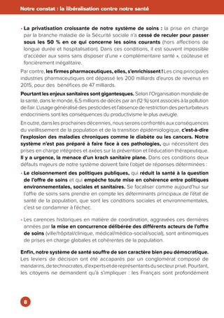 8
Notre constat : la libéralisation contre notre santé
• La privatisation croissante de notre système de soins : la prise en charge
par la branche maladie de la Sécurité sociale n’a cessé de reculer pour passer
sous les 50 % en ce qui concerne les soins courants (hors affections de
longue durée et hospitalisation). Dans ces conditions, il est souvent impossible
d’accéder aux soins sans disposer d’une « complémentaire santé », coûteuse et
foncièrement inégalitaire.
Par contre, les firmes pharmaceutiques, elles, s’enrichissent ! Les cinq principales
industries pharmaceutiques ont dépassé les 200 milliards d'euros de revenus en
2015, pour des bénéfices de 47 milliards.
Pourtant les enjeux sanitaires sont gigantesques. Selon l’Organisation mondiale de
la santé, dans le monde, 6,5 millions de décès par an (12 %) sont associés à la pollution
de l'air. L’usage généralisé des pesticides et l’absence de restriction des perturbateurs
endocriniens sont les conséquences du productivisme le plus aveugle.
En outre, dans les prochaines décennies, nous serons confrontés aux conséquences
du vieillissement de la population et de la transition épidémiologique, c’est-à-dire
l’explosion des maladies chroniques comme le diabète ou les cancers. Notre
système n’est pas préparé à faire face à ces pathologies, qui nécessitent des
prises en charge intégrées et axées sur la prévention et l’éducation thérapeutique.
Il y a urgence, la menace d’un krach sanitaire plane. Dans ces conditions deux
défauts majeurs de notre système doivent faire l’objet de réponses déterminées :
• Le cloisonnement des politiques publiques, qui réduit la santé à la question
de l’offre de soins et qui empêche toute mise en cohérence entre politiques
environnementales, sociales et sanitaires. Se focaliser comme aujourd’hui sur
l’offre de soins sans prendre en compte les déterminants principaux de l’état de
santé de la population, que sont les conditions sociales et environnementales,
c’est se condamner à l’échec.
• Les carences historiques en matière de coordination, aggravées ces dernières
années par la mise en concurrence délibérée des différents acteurs de l’offre
de soins (ville/hôpital/clinique, médical/médico-social/social), sont antinomiques
de prises en charge globales et cohérentes de la population.
Enfin, notre système de santé souffre de son caractère bien peu démocratique.
Les leviers de décision ont été accaparés par un conglomérat composé de
mandarins,detechnocrates,d’expertsetdereprésentantsdusecteurprivé.Pourtant,
les citoyens ne demandent qu’à s’impliquer : les Français sont profondément
 